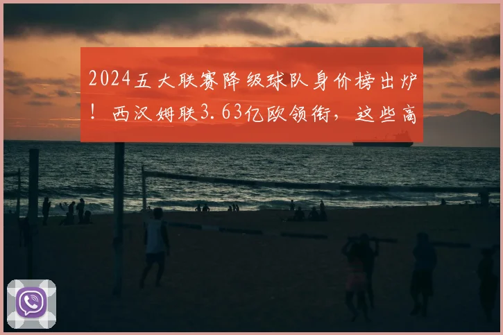 2024五大联赛降级球队身价榜出炉!西汉姆联3.63亿欧领衔,这些高价阵容为何降级?