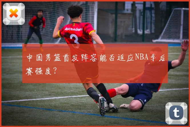 中国男篮首发阵容能否适应NBA季后赛强度?