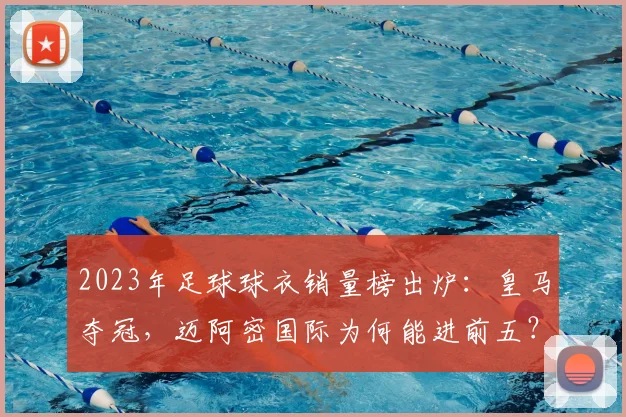 2023年足球球衣销量榜出炉：皇马夺冠，迈阿密国际为何能进前五？购买攻略详解