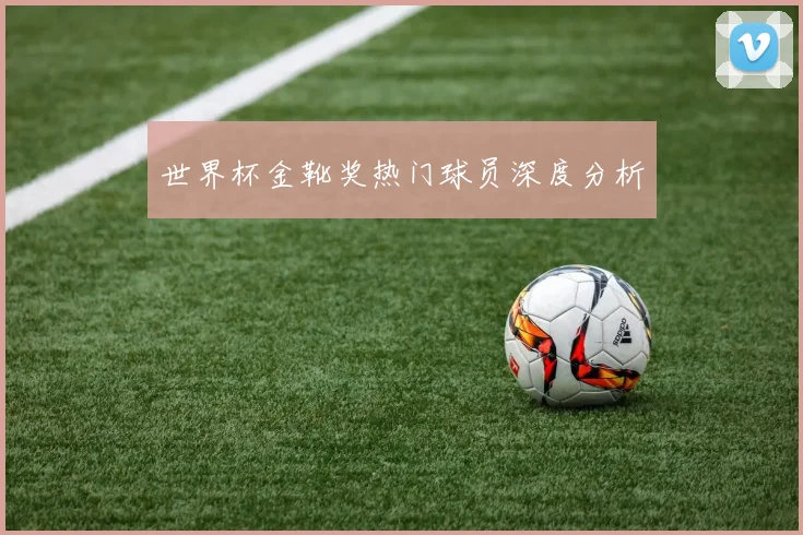 世界杯金靴奖热门球员深度分析