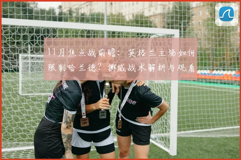 11月焦点战前瞻：英格兰主场如何限制哈兰德？挪威战术解析与观看攻略