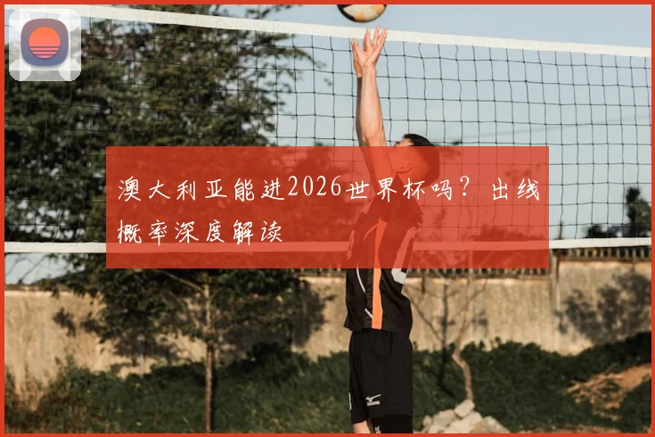 澳大利亚能进2026世界杯吗？出线概率深度解读
