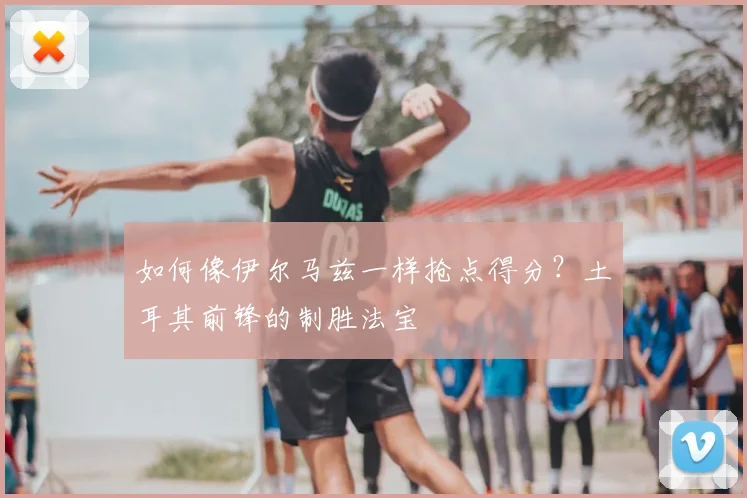 如何像伊尔马兹一样抢点得分？土耳其前锋的制胜法宝