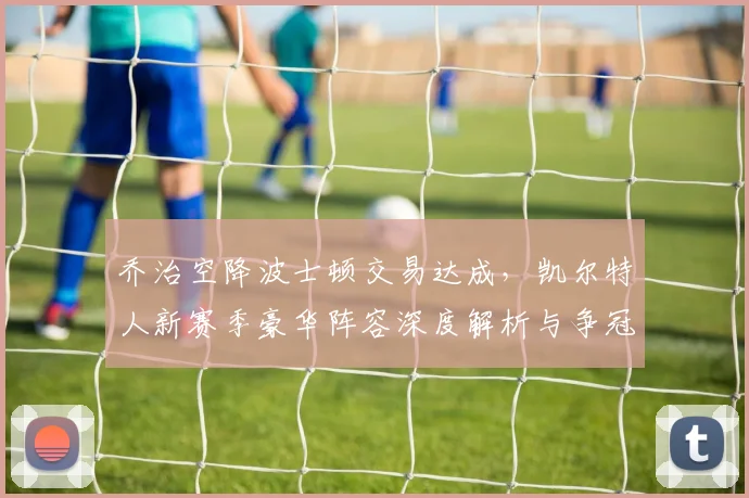 乔治空降波士顿交易达成，凯尔特人新赛季豪华阵容深度解析与争冠前景展望