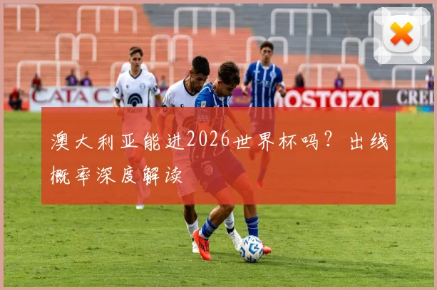 澳大利亚能进2026世界杯吗?出线概率深度解读