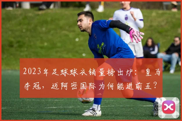 2023年足球球衣销量榜出炉:皇马夺冠,迈阿密国际为何能进前五?购买攻略详解