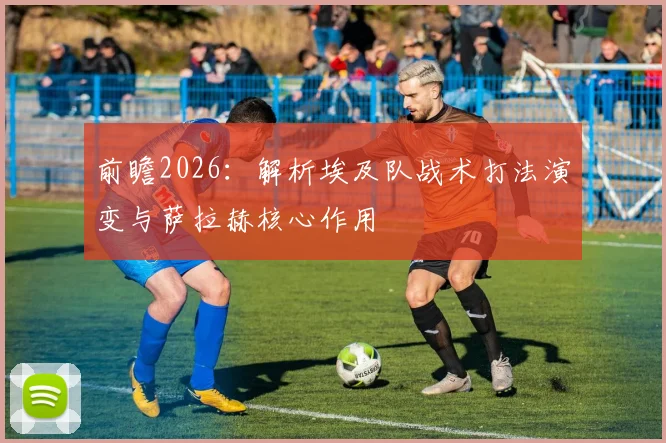 前瞻2026:解析埃及队战术打法演变与萨拉赫核心作用