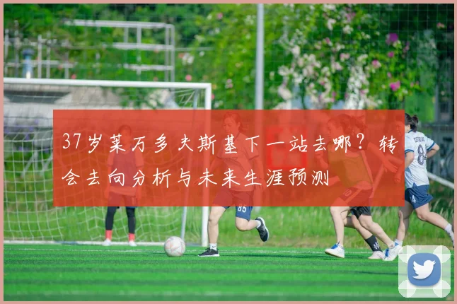 37岁莱万多夫斯基下一站去哪？转会去向分析与未来生涯预测