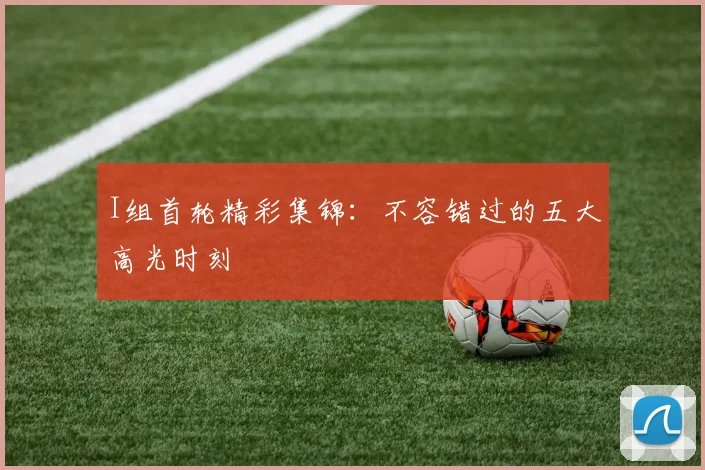 I组首轮精彩集锦：不容错过的五大高光时刻