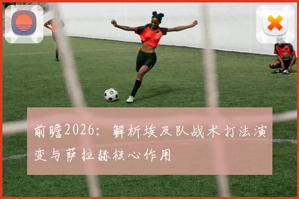 前瞻2026：解析埃及队战术打法演变与萨拉赫核心作用