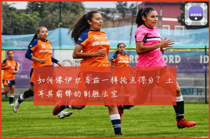 如何像伊尔马兹一样抢点得分?土耳其前锋的制胜法宝